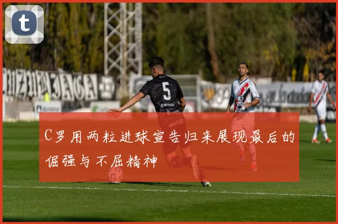 C罗用两粒进球宣告归来展现最后的倔强与不屈精神