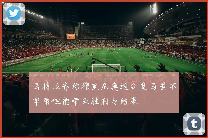 马特拉齐称穆里尼奥适合皇马虽不华丽但能带来胜利与结果
