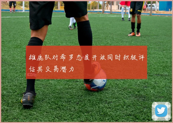 雄鹿队对希罗态度开放同时积极评估其交易潜力