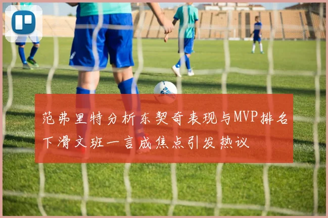 范弗里特分析东契奇表现与MVP排名下滑文班一言成焦点引发热议
