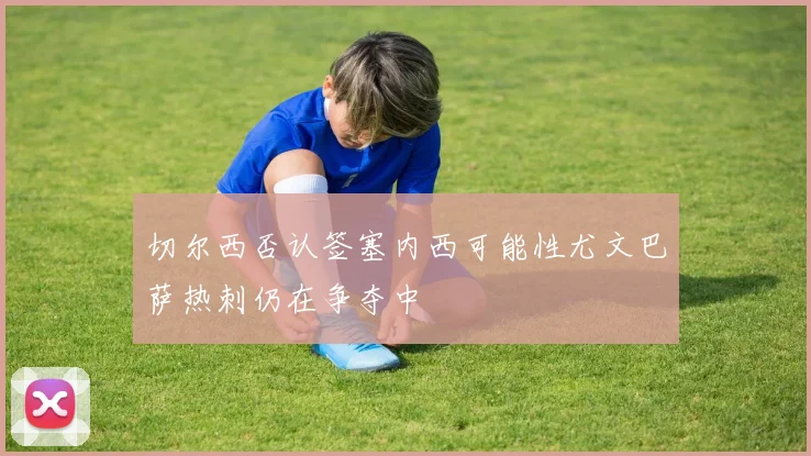 切尔西否认签塞内西可能性尤文巴萨热刺仍在争夺中