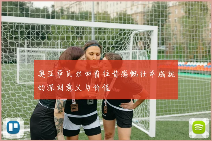 奥亚萨瓦尔回首往昔感慨壮举成就的深刻意义与价值