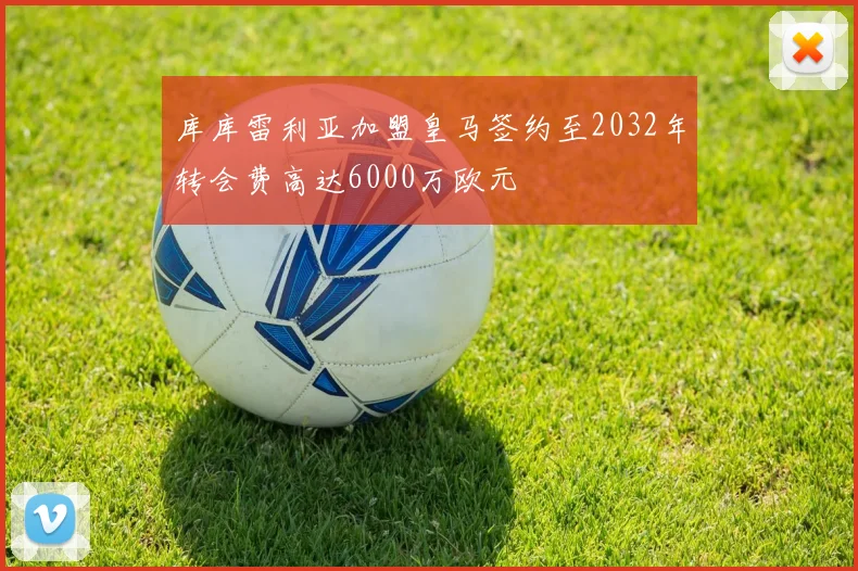 库库雷利亚加盟皇马签约至2032年转会费高达6000万欧元