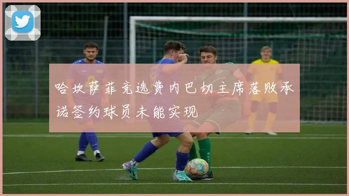 哈坎萨菲竞选费内巴切主席落败承诺签约球员未能实现