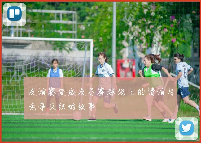 友谊赛变成友尽赛球场上的情谊与竞争交织的故事