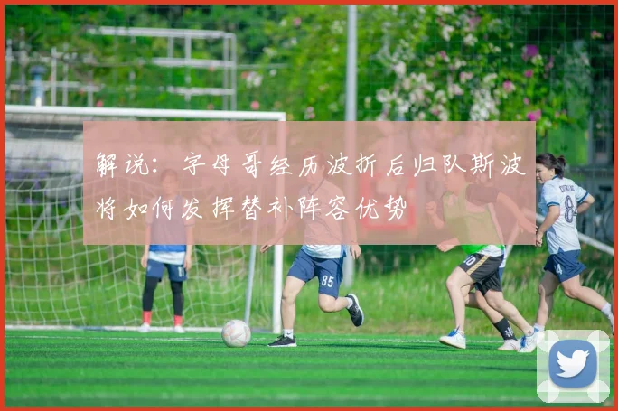 解说：字母哥经历波折后归队斯波将如何发挥替补阵容优势