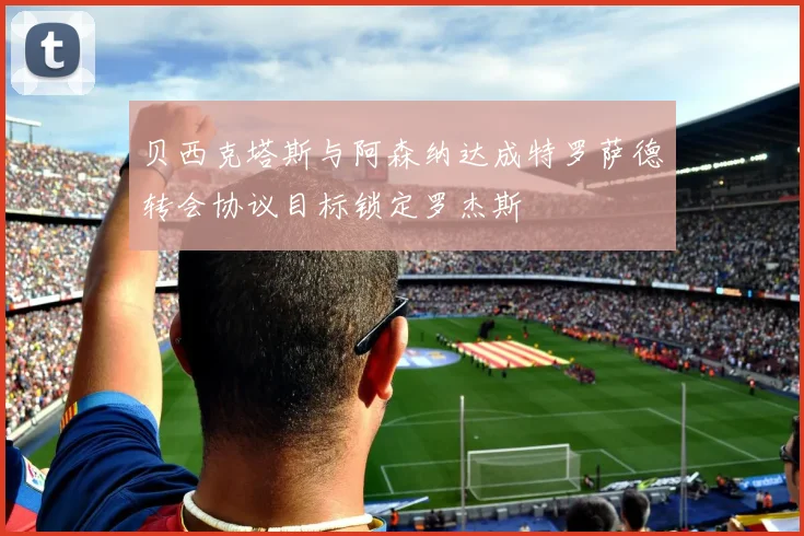 贝西克塔斯与阿森纳达成特罗萨德转会协议目标锁定罗杰斯