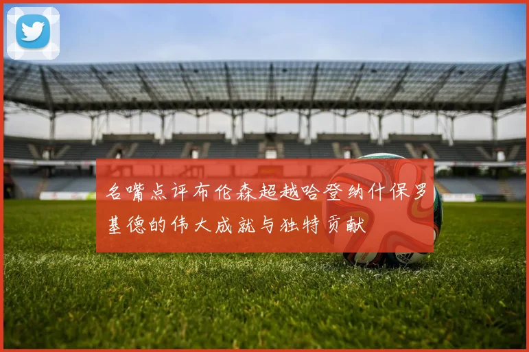 名嘴点评布伦森超越哈登纳什保罗基德的伟大成就与独特贡献