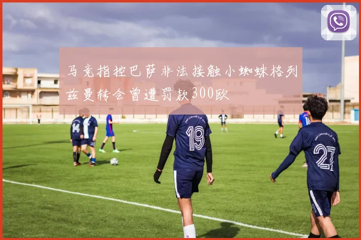 马竞指控巴萨非法接触小蜘蛛格列兹曼转会曾遭罚款300欧