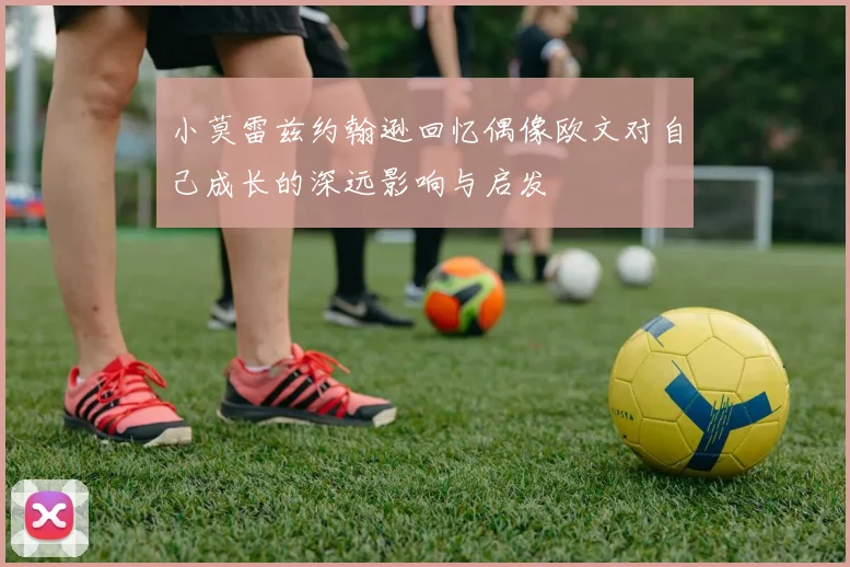 小莫雷兹约翰逊回忆偶像欧文对自己成长的深远影响与启发