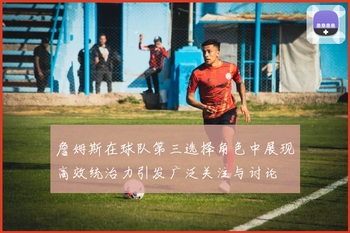 詹姆斯在球队第三选择角色中展现高效统治力引发广泛关注与讨论
