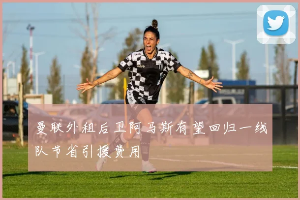 曼联外租后卫阿马斯有望回归一线队节省引援费用