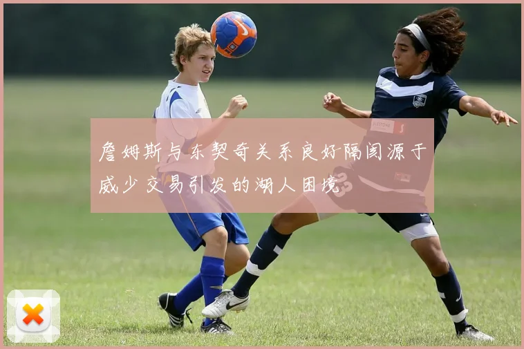 詹姆斯与东契奇关系良好隔阂源于威少交易引发的湖人困境