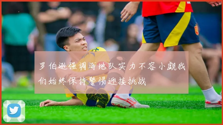 罗伯逊强调海地队实力不容小觑我们始终保持警惕迎接挑战