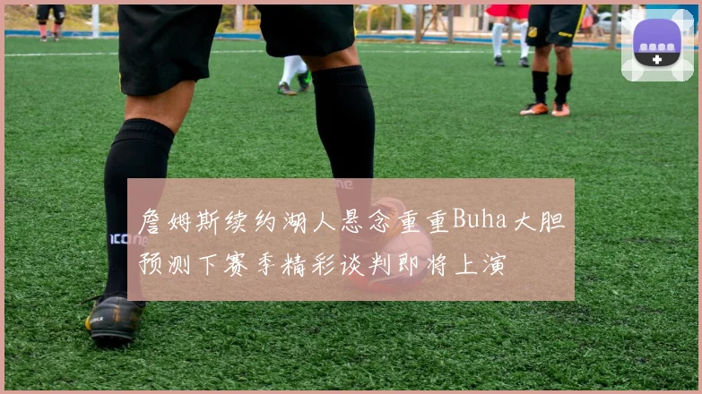 詹姆斯续约湖人悬念重重Buha大胆预测下赛季精彩谈判即将上演
