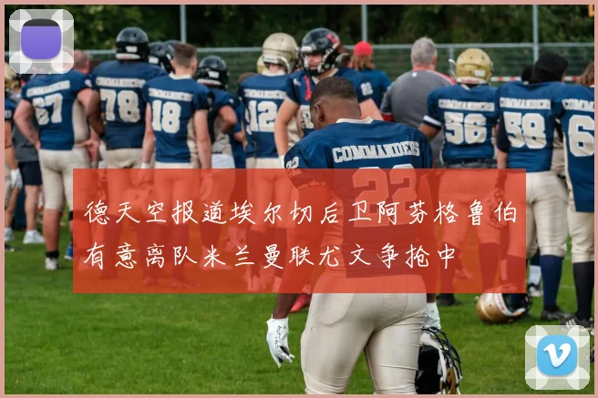 德天空报道埃尔切后卫阿芬格鲁伯有意离队米兰曼联尤文争抢中