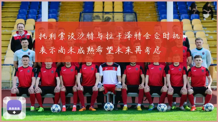托利索谈沙特与拉卡泽特会合时机表示尚未成熟希望未来再考虑