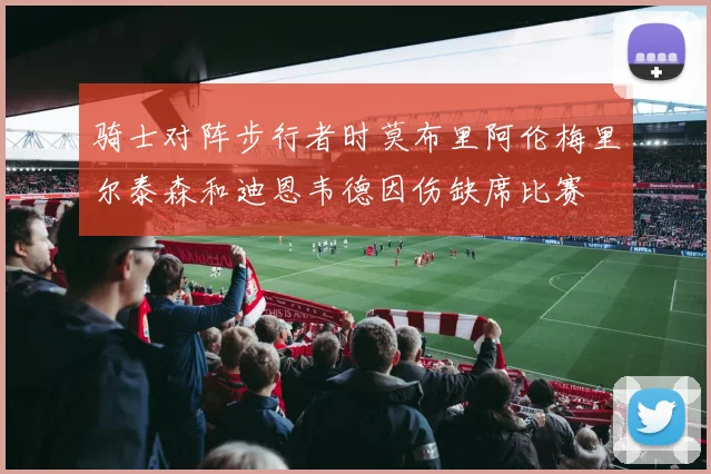 骑士对阵步行者时莫布里阿伦梅里尔泰森和迪恩韦德因伤缺席比赛