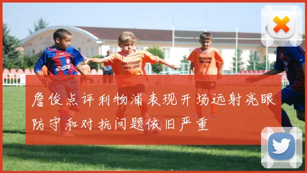 詹俊点评利物浦表现开场远射亮眼防守和对抗问题依旧严重