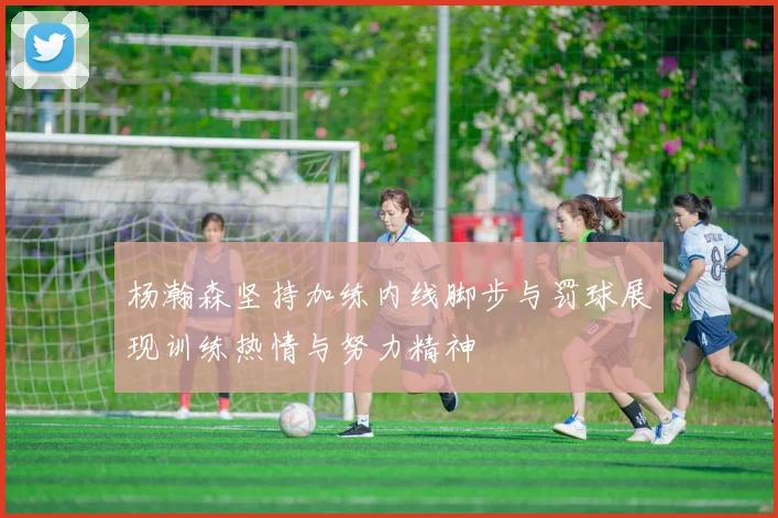 杨瀚森坚持加练内线脚步与罚球展现训练热情与努力精神