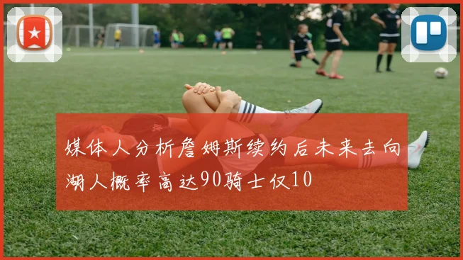 媒体人分析詹姆斯续约后未来去向湖人概率高达90骑士仅10