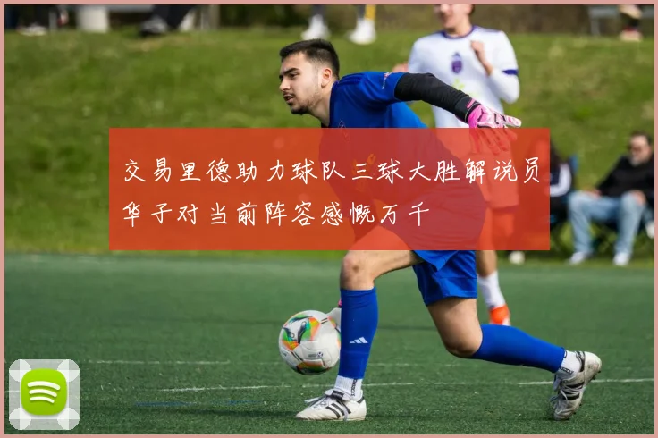 交易里德助力球队三球大胜解说员华子对当前阵容感慨万千