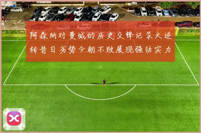 阿森纳对曼城的历史交锋记录大逆转昔日劣势今朝不败展现强劲实力