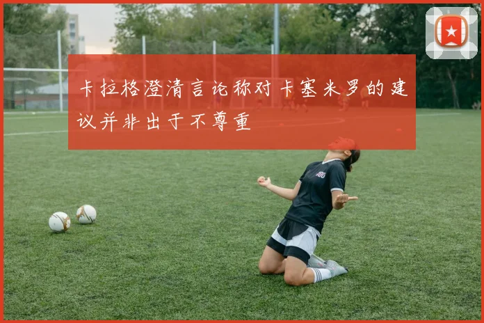卡拉格澄清言论称对卡塞米罗的建议并非出于不尊重