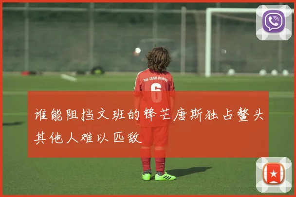 谁能阻挡文班的锋芒唐斯独占鳌头其他人难以匹敌
