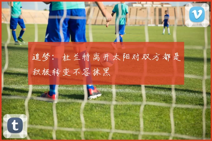 追梦：杜兰特离开太阳对双方都是积极转变不容抹黑