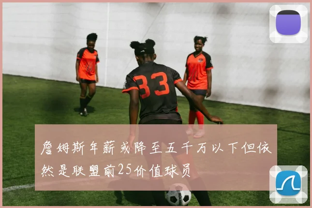 詹姆斯年薪或降至五千万以下但依然是联盟前25价值球员