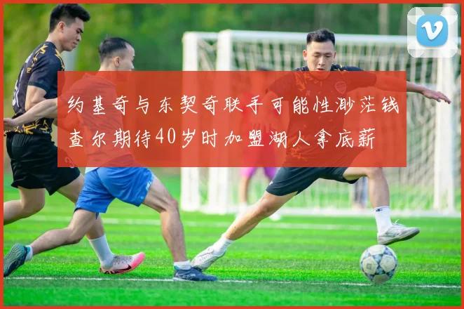 约基奇与东契奇联手可能性渺茫钱查尔期待40岁时加盟湖人拿底薪