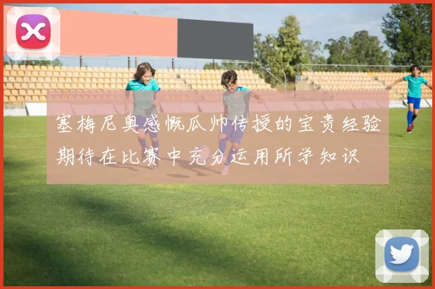 塞梅尼奥感慨瓜帅传授的宝贵经验期待在比赛中充分运用所学知识